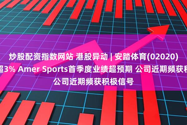 炒股配资指数网站 港股异动 | 安踏体育(02020)盘中涨超3% Amer Sports首季度业绩超预期 公司近期频获积极信号