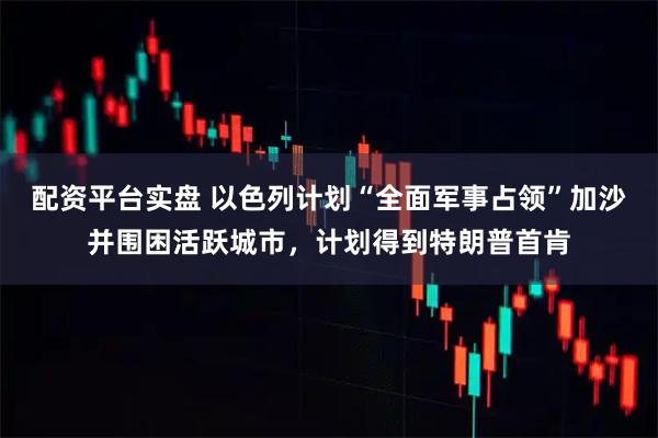 配资平台实盘 以色列计划“全面军事占领”加沙并围困活跃城市，计划得到特朗普首肯