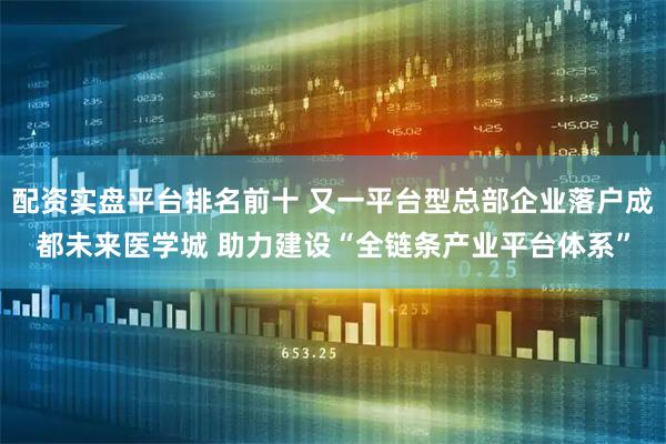 配资实盘平台排名前十 又一平台型总部企业落户成都未来医学城 助力建设“全链条产业平台体系”