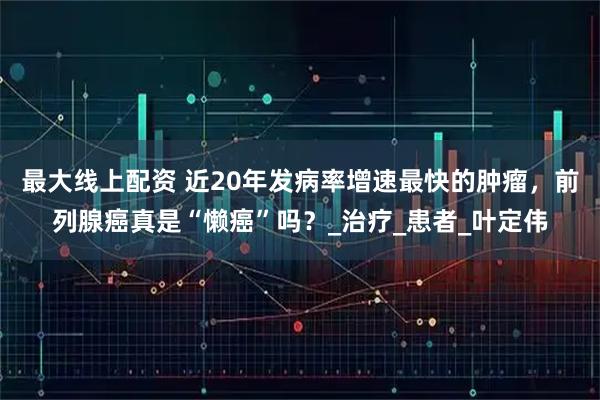 最大线上配资 近20年发病率增速最快的肿瘤，前列腺癌真是“懒癌”吗？_治疗_患者_叶定伟