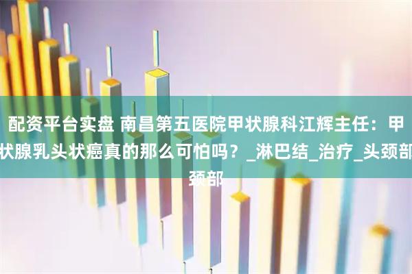 配资平台实盘 南昌第五医院甲状腺科江辉主任：甲状腺乳头状癌真的那么可怕吗？_淋巴结_治疗_头颈部